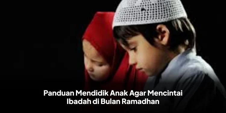 Panduan Mendidik Anak Agar Mencintai Ibadah di Bulan Ramadhan
